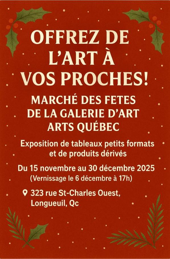 Offrez de l'art à vos proches! Marché des fêtes de la galerie d'art ARTS Québec  Exposition de tableaux petits formats et de produits dérivés  Du 15 novembre au 30 décembre 2025 Vernissage le 6 décembre  323, rue St-Charles Ouest, Longueuil, QcOffrez de l'art à vos proches! Marché des fêtes de la galerie d'art ARTS Québec  Exposition de tableaux petits formats et de produits dérivés  Du 15 novembre au 30 décembre 2025 Vernissage le 6 décembre  323, rue St-Charles Ouest, Longueuil, Qc